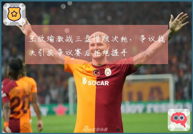 王欣瑜激战三盘惜败次轮，争议裁决引发争议赛后拒绝握手